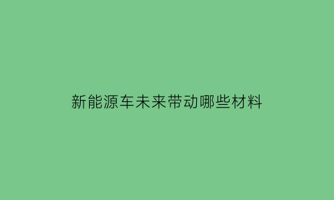 新能源车未来带动哪些材料(新能源车未来带动哪些材料生产)