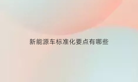 新能源车标准化要点有哪些(2020年新能源汽车标准化工作要点)