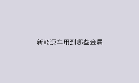 新能源车用到哪些金属(新能源车用到哪些金属元素)