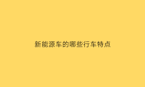 新能源车的哪些行车特点(新能源车的哪些行车特点最重要)