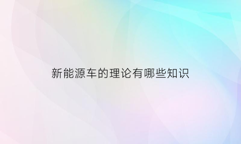 新能源车的理论有哪些知识(新能源车的理论有哪些知识和技能)