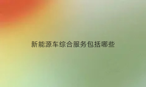 新能源车综合服务包括哪些