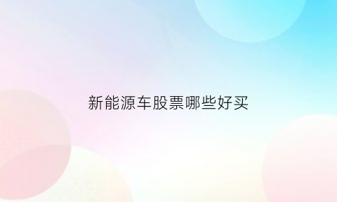 新能源车股票哪些好买(新能源车股票推荐)