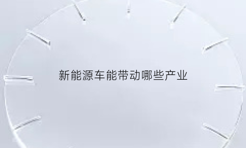 新能源车能带动哪些产业(新能源车能带动哪些产业发展)