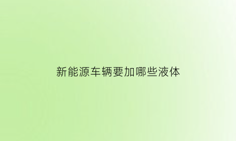 新能源车辆要加哪些液体(新能源汽车需要加什么)