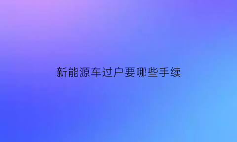 新能源车过户要哪些手续(新能源车过户条件)