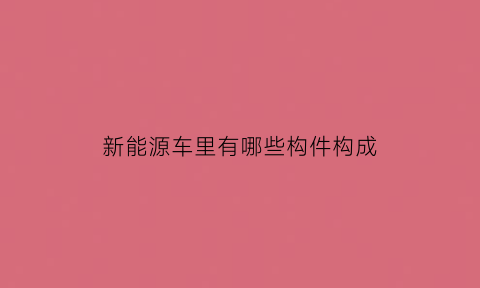 新能源车里有哪些构件构成