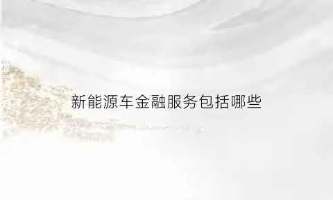 新能源车金融服务包括哪些