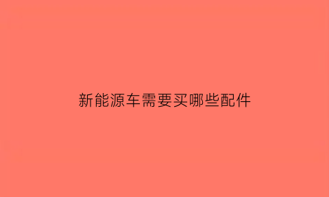 新能源车需要买哪些配件(新能源汽车买什么)