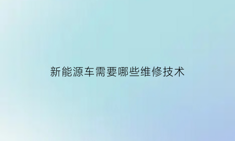 新能源车需要哪些维修技术(新能源车维修费用高吗)