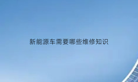 新能源车需要哪些维修知识(新能源车维修需要什么证件)