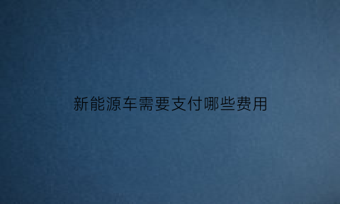 新能源车需要支付哪些费用(新能源汽车需要缴纳车辆购置税吗)