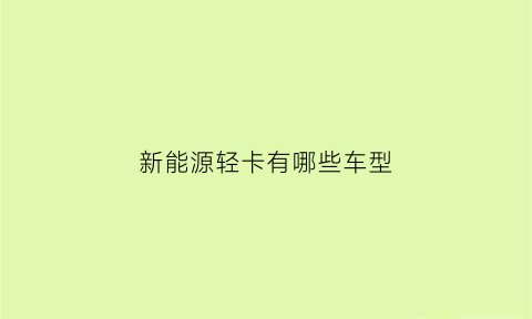 新能源轻卡有哪些车型(新能源轻卡车大全价格)