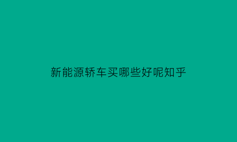 新能源轿车买哪些好呢知乎(新能源轿车买哪些好呢知乎推荐一下)