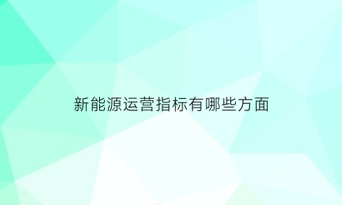 新能源运营指标有哪些方面(新能源运营管理主要负责做什么)