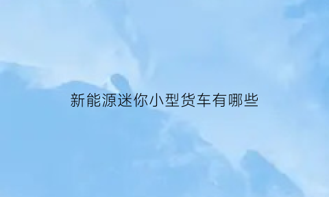 新能源迷你小型货车有哪些