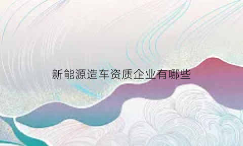 新能源造车资质企业有哪些(新能源造车资质企业有哪些公司)