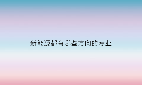 新能源都有哪些方向的专业(新能源专业是干什么的)