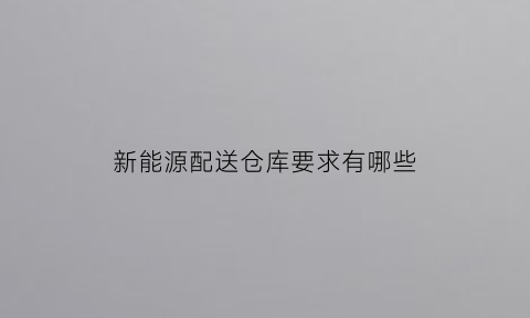 新能源配送仓库要求有哪些(新能源配送仓库要求有哪些内容)