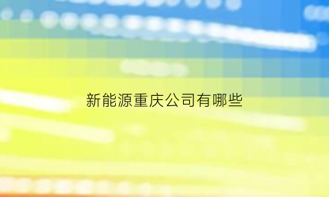 新能源重庆公司有哪些(重庆新能源科技有限公司是私企还是国企)