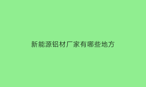 新能源铝材厂家有哪些地方(新能源铝材厂家有哪些地方上市)