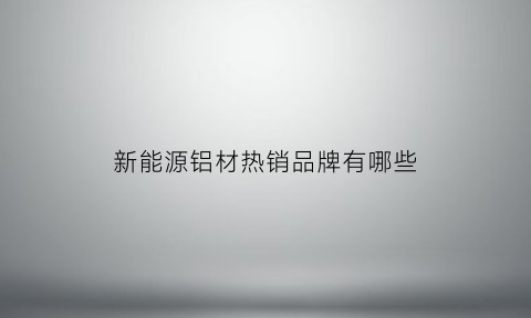 新能源铝材热销品牌有哪些(新能源铝材热销品牌有哪些名字)