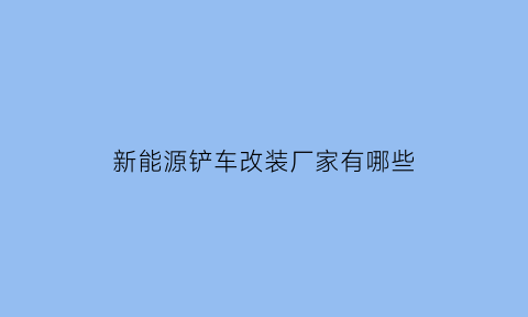 新能源铲车改装厂家有哪些(新能源电动铲车)