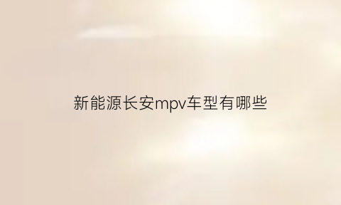 新能源长安mpv车型有哪些(长安mpv电动车汽车价格)