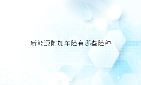 新能源附加车险有哪些险种(2021版新能源商业保险示范条款中附加险有多少个)