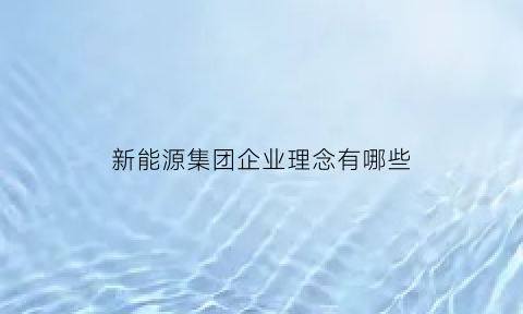 新能源集团企业理念有哪些(新能源公司的经营理念)