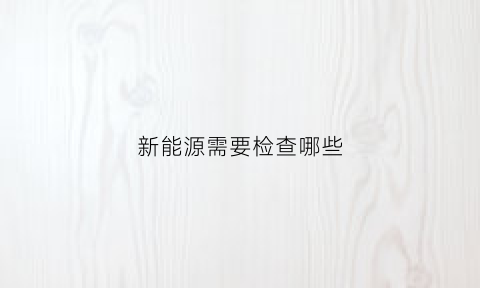 新能源需要检查哪些(新能源检测都需要什么设备)