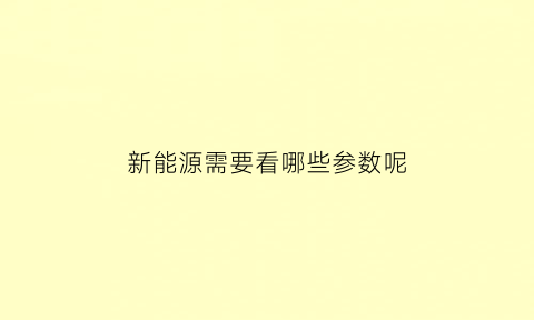 新能源需要看哪些参数呢(新能源汽车的参数标定)