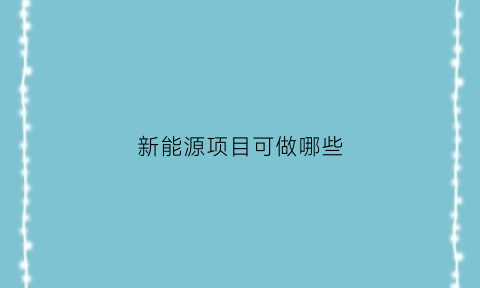 新能源项目可做哪些(新能源项目有哪些投资小的)