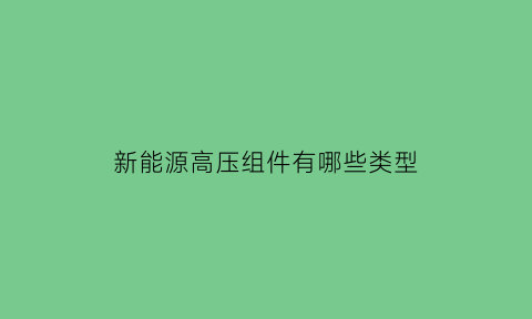 新能源高压组件有哪些类型(新能源汽车高压部件主要包括)