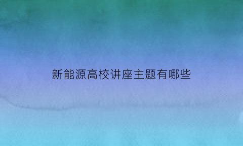 新能源高校讲座主题有哪些(新能源汽车专题讲座)