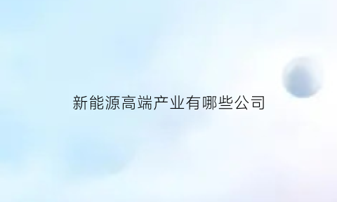 新能源高端产业有哪些公司(新能源高端制造)