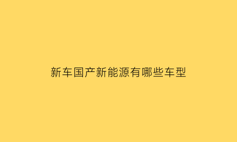 新车国产新能源有哪些车型(国产新能源轿车有哪些比较好的)