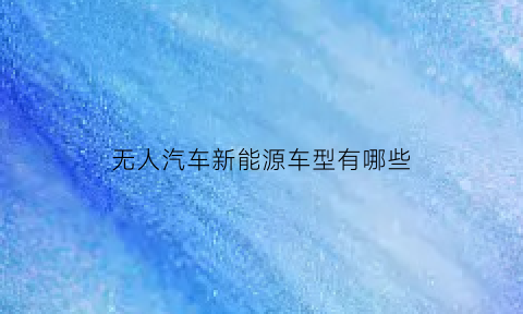 无人汽车新能源车型有哪些(无人汽车是什么样子的)