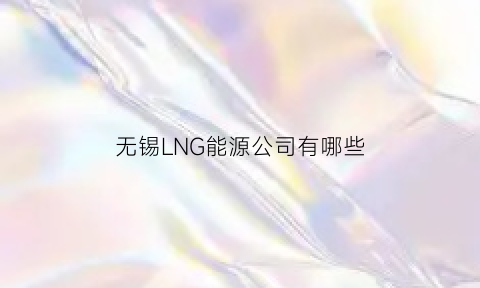 无锡LNG能源公司有哪些(无锡lng能源公司有哪些公司)