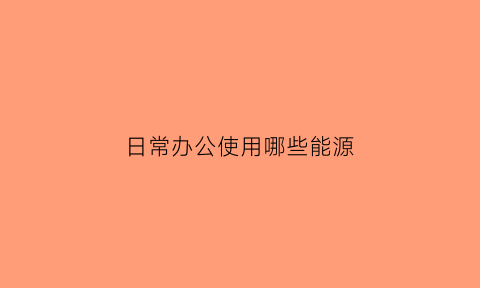 日常办公使用哪些能源(办公用设备有哪些)