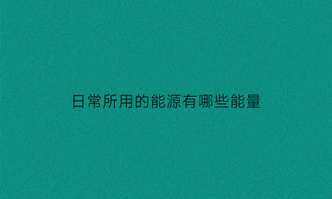 日常所用的能源有哪些能量(你知道日常生活中都用到了哪些能量吗)