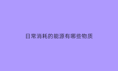 日常消耗的能源有哪些物质