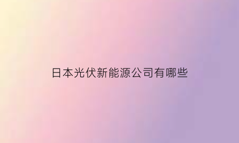 日本光伏新能源公司有哪些(日本光伏新能源公司有哪些品牌)