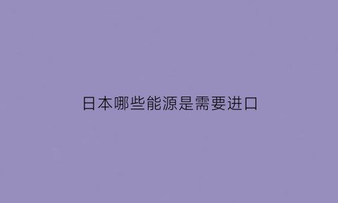 日本哪些能源是需要进口(日本哪些能源是需要进口的)