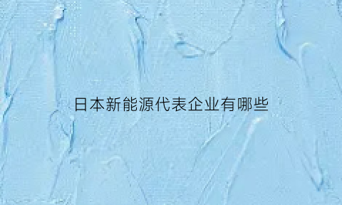 日本新能源代表企业有哪些(日本新能源技术有哪些)