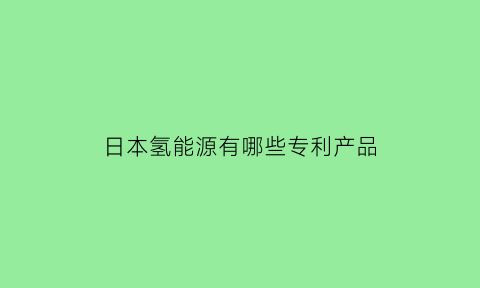 日本氢能源有哪些专利产品(日本氢能技术)