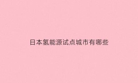 日本氢能源试点城市有哪些(2021年日本氢能源)