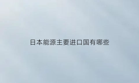 日本能源主要进口国有哪些