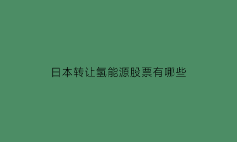 日本转让氢能源股票有哪些(日本氢能源专利什么时候到期)