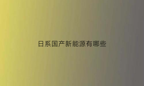 日系国产新能源有哪些(日系国产新能源有哪些车型)